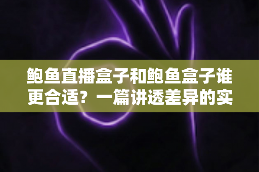 鲍鱼直播盒子和鲍鱼盒子谁更合适?一篇讲透差异的实用选购指南 鲍鱼直播盒子和鲍鱼盒子谁更合适?一篇讲透差异的实用选购指南