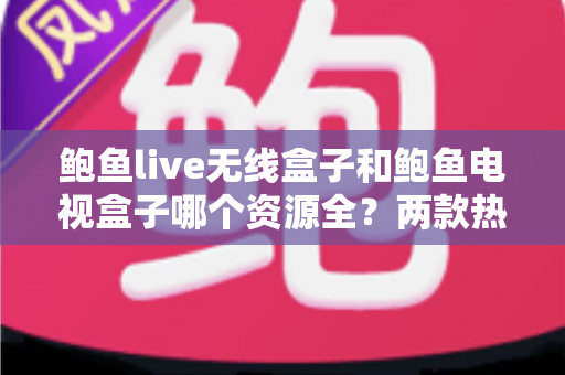 鲍鱼live无线盒子和鲍鱼电视盒子哪个资源全？两款热门电视盒子深度对比与选购全攻略