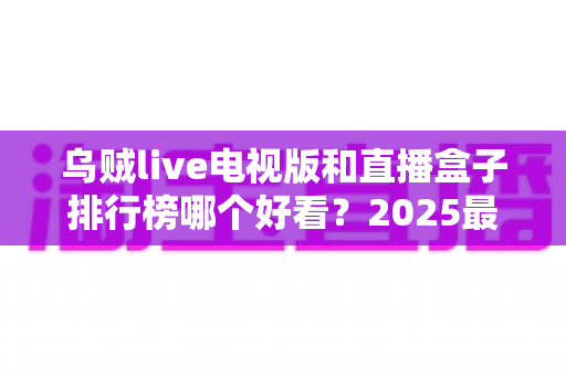 乌贼live电视版和直播盒子排行榜哪个好看?2025最新全方位对比评测与选购指南 乌贼live电视版和直播盒子排行榜哪个好看?2025最新全方位对比评测与选购指南