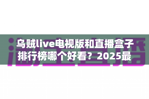乌贼live电视版和直播盒子排行榜哪个好看？2025最新全方位对比评测与选购指南