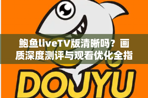 鲍鱼liveTV版清晰吗?画质深度测评与观看优化全指南 鲍鱼liveTV版清晰吗?画质深度测评与观看优化全指南