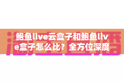 鲍鱼live云盒子和鲍鱼live盒子怎么比?全方位深度对比帮你选对不踩坑 鲍鱼live云盒子和鲍鱼live盒子怎么比?全方位深度对比帮你选对不踩坑