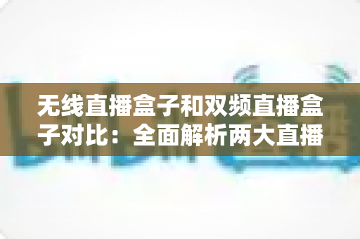 无线直播盒子和双频直播盒子对比：全面解析两大直播设备的差异，助你选出最适合的直播利器