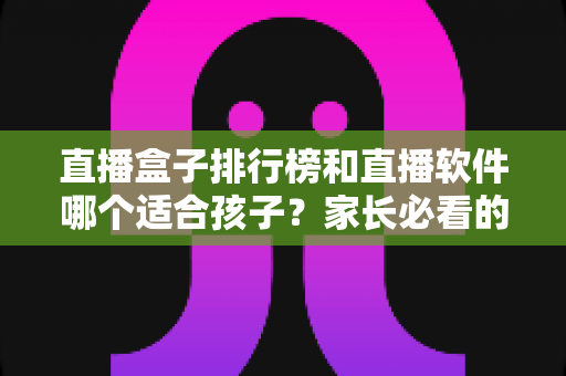 直播盒子排行榜和直播软件哪个适合孩子?家长必看的全面对比与安全选择指南 直播盒子排行榜和直播软件哪个适合孩子?家长必看的全面对比与安全选择指南