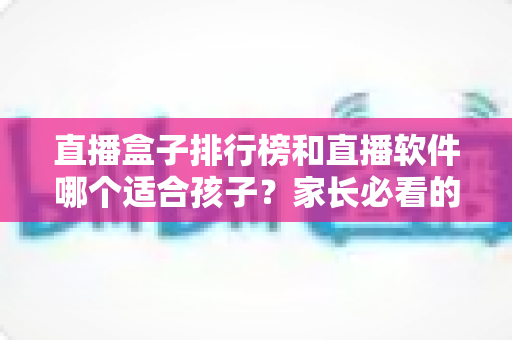 直播盒子排行榜和直播软件哪个适合孩子？家长必看的全面对比与安全选择指南
