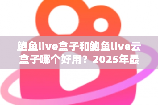 鲍鱼live盒子和鲍鱼live云盒子哪个好用？2025年最新深度对比评测与实用选购指南