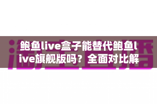 鲍鱼live盒子能替代鲍鱼live旗舰版吗？全面对比解析与选购指南