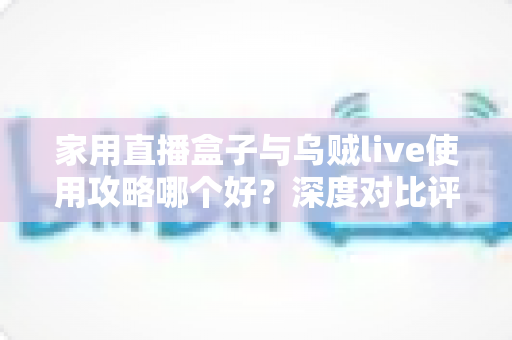 家用直播盒子与乌贼live使用攻略哪个好?深度对比评测与实用选择指南 家用直播盒子与乌贼live使用攻略哪个好?深度对比评测与实用选择指南