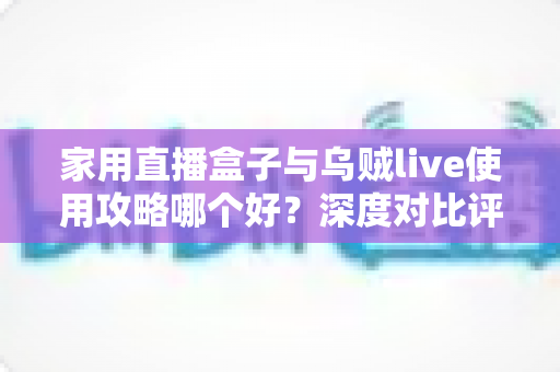 家用直播盒子与乌贼live使用攻略哪个好?深度对比评测与实用选择指南 家用直播盒子与乌贼live使用攻略哪个好?深度对比评测与实用选择指南