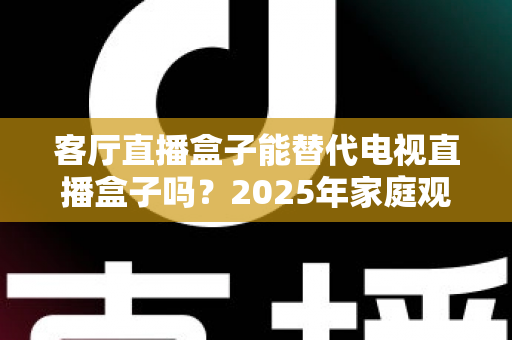 客厅直播盒子能替代电视直播盒子吗?2025年家庭观影设备深度解析与选购指南 客厅直播盒子能替代电视直播盒子吗?2025年家庭观影设备深度解析与选购指南