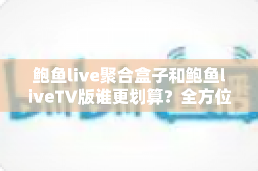 鲍鱼live聚合盒子和鲍鱼liveTV版谁更划算？全方位对比解读，帮你找到高性价比的观影方案