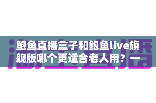 鲍鱼直播盒子和鲍鱼live旗舰版哪个更适合老人用？一篇讲透的选购指南与避坑建议