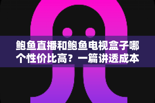 鲍鱼直播和鲍鱼电视盒子哪个性价比高？一篇讲透成本、体验与选购决策的实用指南