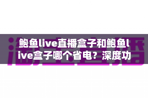 鲍鱼live直播盒子和鲍鱼live盒子哪个省电?深度功耗对比与省电选购全攻略 鲍鱼live直播盒子和鲍鱼live盒子哪个省电?深度功耗对比与省电选购全攻略