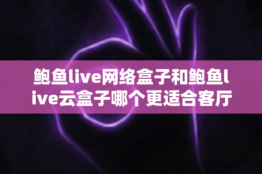 鲍鱼live网络盒子和鲍鱼live云盒子哪个更适合客厅？客厅电视盒子全方位对比与选购指南