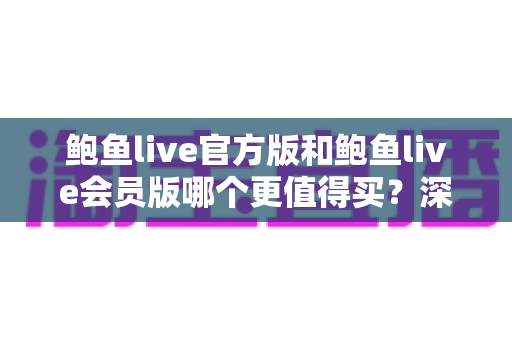 鲍鱼live官方版和鲍鱼live会员版哪个更值得买？深度对比分析与选购指南