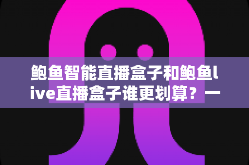 鲍鱼智能直播盒子和鲍鱼live直播盒子谁更划算？一文看懂两款直播盒子的性价比对比与选购指南
