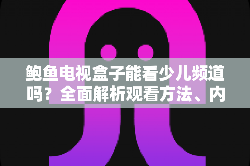 鲍鱼电视盒子能看少儿频道吗？全面解析观看方法、内容推荐与家长须知