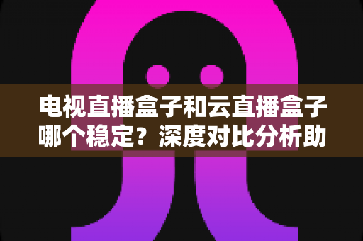 电视直播盒子和云直播盒子哪个稳定?深度对比分析助你选出最靠谱的观影设备 电视直播盒子和云直播盒子哪个稳定?深度对比分析助你选出最靠谱的观影设备