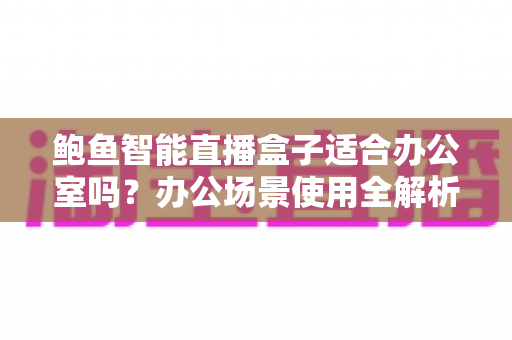 鲍鱼智能直播盒子适合办公室吗？办公场景使用全解析与实用选购指南