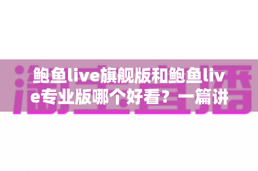 鲍鱼live旗舰版和鲍鱼live专业版哪个好看？一篇讲透差异的深度对比指南