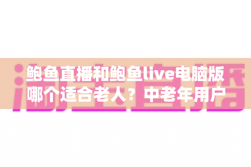 鲍鱼直播和鲍鱼live电脑版哪个适合老人？中老年用户直播平台版本选择全攻略