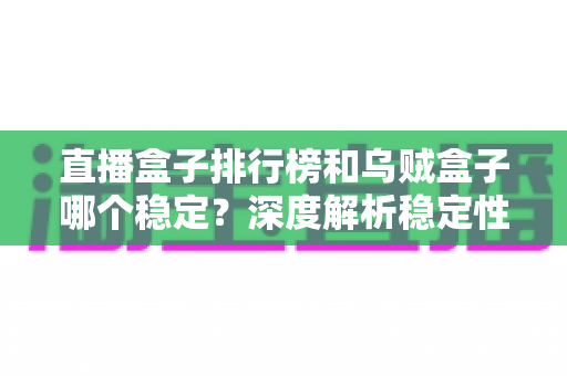 直播盒子排行榜和乌贼盒子哪个稳定?深度解析稳定性差异与避坑选择指南 直播盒子排行榜和乌贼盒子哪个稳定?深度解析稳定性差异与避坑选择指南