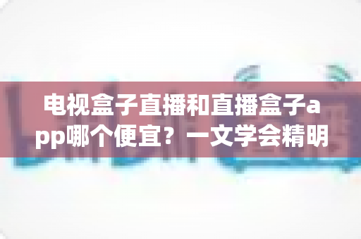 电视盒子直播和直播盒子app哪个便宜?一文学会精明选择,省下真金白银 电视盒子直播和直播盒子app哪个便宜?一文学会精明选择,省下真金白银