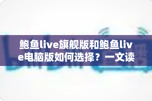 鲍鱼live旗舰版和鲍鱼live电脑版如何选择？一文读懂两大版本的差异与适用场景