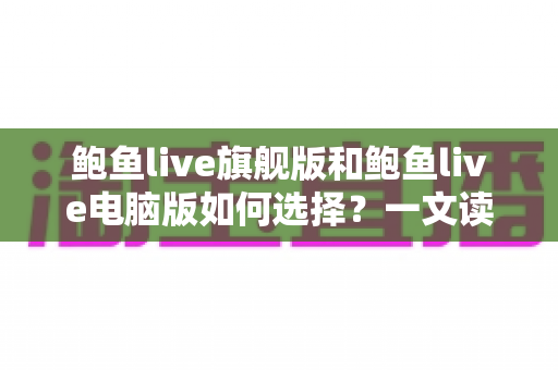 鲍鱼live旗舰版和鲍鱼live电脑版如何选择？一文读懂两大版本的差异与适用场景