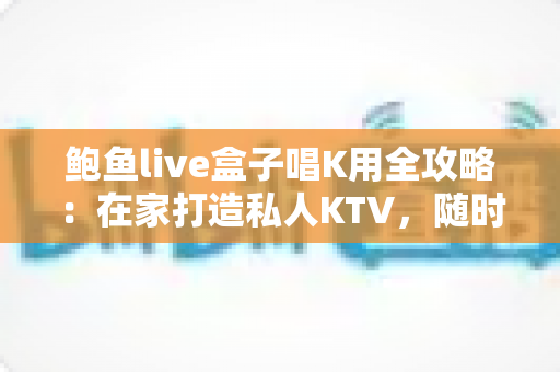 鲍鱼live盒子唱K用全攻略:在家打造私人KTV,随时畅享K歌乐趣的完整指南 鲍鱼live盒子唱K用全攻略:在家打造私人KTV,随时畅享K歌乐趣的完整指南