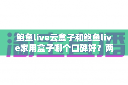 鲍鱼live云盒子和鲍鱼live家用盒子哪个口碑好？两款热门电视盒子深度口碑对比与选购全指南