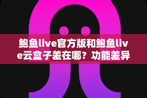 鲍鱼live官方版和鲍鱼live云盒子差在哪?功能差异、使用体验与选择建议全解析 鲍鱼live官方版和鲍鱼live云盒子差在哪?功能差异、使用体验与选择建议全解析