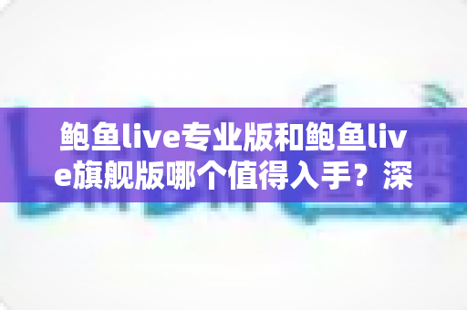 鲍鱼live专业版和鲍鱼live旗舰版哪个值得入手?深度对比评测与保姆级选购指南 鲍鱼live专业版和鲍鱼live旗舰版哪个值得入手?深度对比评测与保姆级选购指南