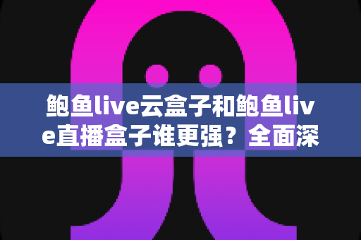 鲍鱼live云盒子和鲍鱼live直播盒子谁更强？全面深度对比评测与选购指南