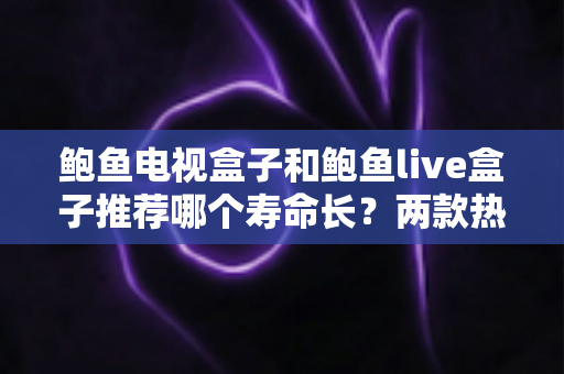 鲍鱼电视盒子和鲍鱼live盒子推荐哪个寿命长？两款热门盒子的耐用性深度解析与选购指南