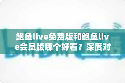 鲍鱼live免费版和鲍鱼live会员版哪个好看？深度对比分析帮你做出最佳选择
