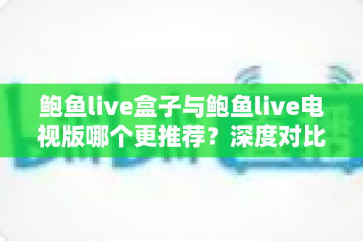 鲍鱼live盒子与鲍鱼live电视版哪个更推荐？深度对比测评帮你一次选对大屏版本