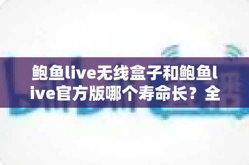 鲍鱼live无线盒子和鲍鱼live官方版哪个寿命长？全面解析两大形态的使用寿命与保养秘籍