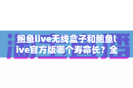 鲍鱼live无线盒子和鲍鱼live官方版哪个寿命长？全面解析两大形态的使用寿命与保养秘籍