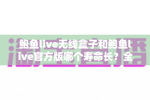 鲍鱼live无线盒子和鲍鱼live官方版哪个寿命长？全面解析两大形态的使用寿命与保养秘籍