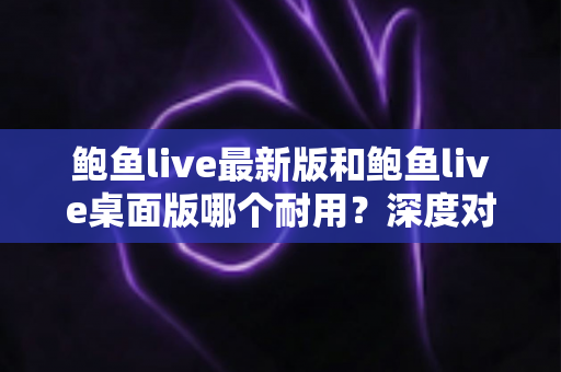 鲍鱼live最新版和鲍鱼live桌面版哪个耐用？深度对比评测帮你选对版本