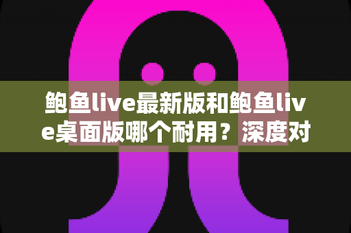 鲍鱼live最新版和鲍鱼live桌面版哪个耐用？深度对比评测帮你选对版本