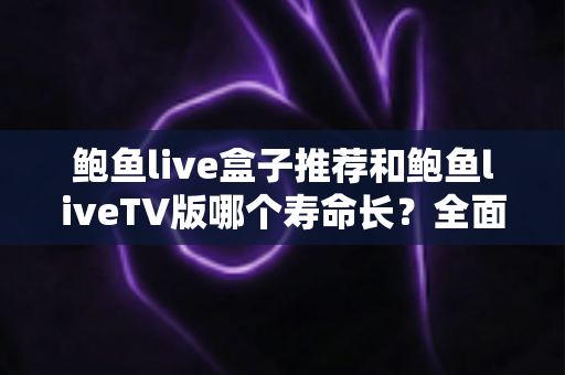 鲍鱼live盒子推荐和鲍鱼liveTV版哪个寿命长?全面对比分析与延长使用寿命实用指南 鲍鱼live盒子推荐和鲍鱼liveTV版哪个寿命长?全面对比分析与延长使用寿命实用指南