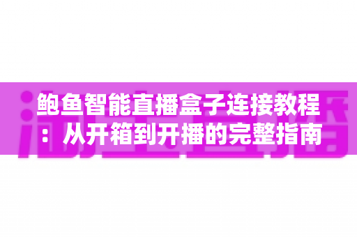 鲍鱼智能直播盒子连接教程：从开箱到开播的完整指南，新手10分钟轻松搞定