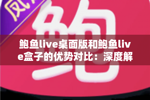 鲍鱼live桌面版和鲍鱼live盒子的优势对比：深度解析两大版本差异，帮你找到最适合的观看方案