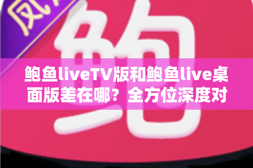鲍鱼liveTV版和鲍鱼live桌面版差在哪？全方位深度对比与选择指南