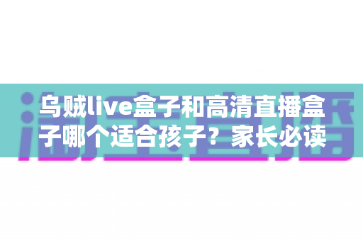 乌贼live盒子和高清直播盒子哪个适合孩子？家长必读的深度对比与选购全攻略