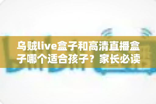 乌贼live盒子和高清直播盒子哪个适合孩子？家长必读的深度对比与选购全攻略