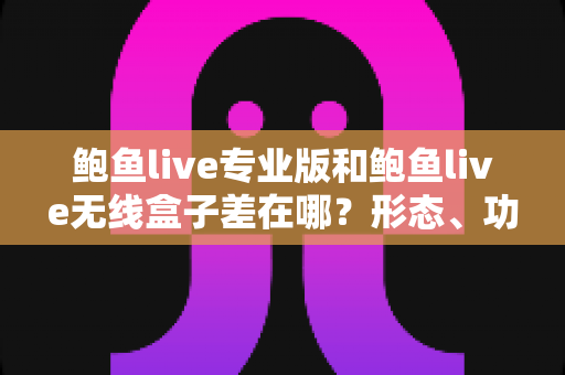 鲍鱼live专业版和鲍鱼live无线盒子差在哪？形态、功能与适用人群全维度对比选购指南